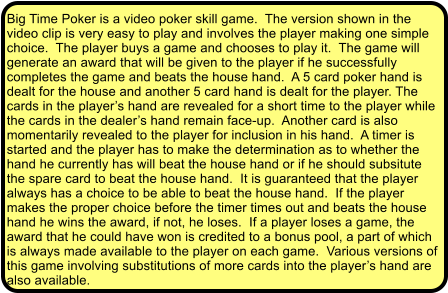 Big Time Poker is a video poker skill game.  The version shown in the video clip is very easy to play and involves the player making one simple choice.  The player buys a game and chooses to play it.  The game will generate an award that will be given to the player if he successfully completes the game and beats the house hand.  A 5 card poker hand is dealt for the house and another 5 card hand is dealt for the player. The cards in the players hand are revealed for a short time to the player while the cards in the dealers hand remain face-up.  Another card is also momentarily revealed to the player for inclusion in his hand.  A timer is started and the player has to make the determination as to whether the hand he currently has will beat the house hand or if he should subsitute the spare card to beat the house hand.  It is guaranteed that the player always has a choice to be able to beat the house hand.  If the player makes the proper choice before the timer times out and beats the house hand he wins the award, if not, he loses.  If a player loses a game, the award that he could have won is credited to a bonus pool, a part of which is always made available to the player on each game.  Various versions of this game involving substitutions of more cards into the players hand are also available.