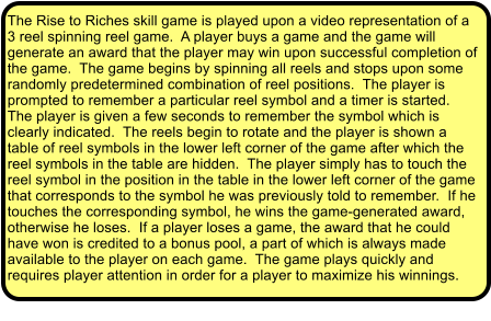 The Rise to Riches skill game is played upon a video representation of a 3 reel spinning reel game.  A player buys a game and the game will generate an award that the player may win upon successful completion of the game.  The game begins by spinning all reels and stops upon some randomly predetermined combination of reel positions.  The player is prompted to remember a particular reel symbol and a timer is started.  The player is given a few seconds to remember the symbol which is clearly indicated.  The reels begin to rotate and the player is shown a table of reel symbols in the lower left corner of the game after which the reel symbols in the table are hidden.  The player simply has to touch the reel symbol in the position in the table in the lower left corner of the game that corresponds to the symbol he was previously told to remember.  If he touches the corresponding symbol, he wins the game-generated award, otherwise he loses.  If a player loses a game, the award that he could have won is credited to a bonus pool, a part of which is always made available to the player on each game.  The game plays quickly and requires player attention in order for a player to maximize his winnings.