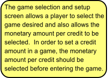 The game selection and setup screen allows a player to select the game desired and also allows the monetary amount per credit to be selected.  In order to set a credit amount in a game, the monetary amount per credit should be selected before entering the game.